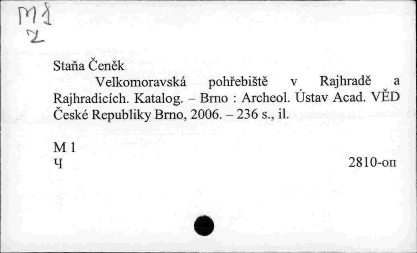 ﻿
Stana Cenëk
Velkomoravskâ pohfebistë v Rajhradë a Rajhradicich. Katalog. - Brno : Archeol. Ûstav Acad. VÈD Ceské Republiky Bmo, 2006. - 236 s., il.
M 1
4
2810-on